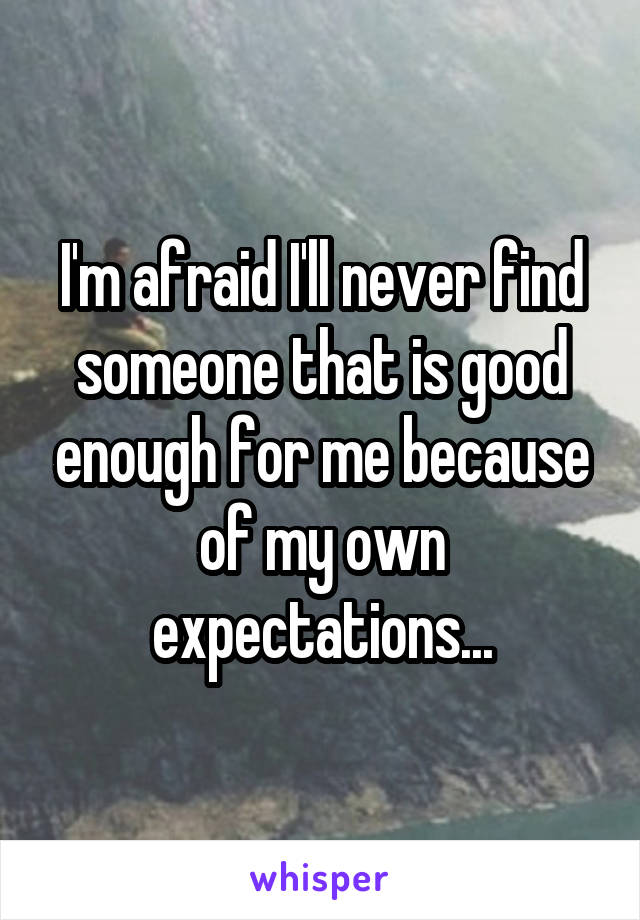 I'm afraid I'll never find someone that is good enough for me because of my own expectations...