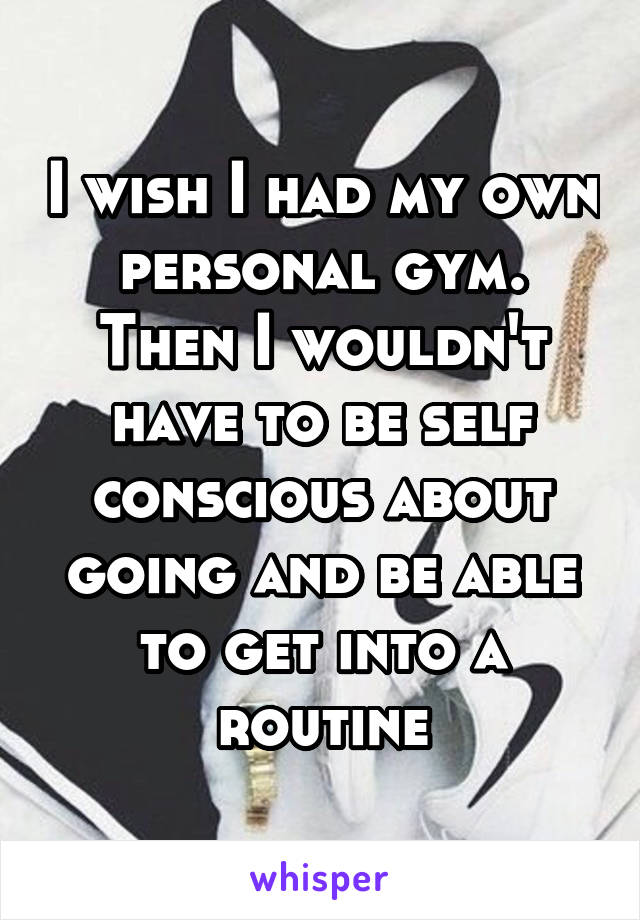 I wish I had my own personal gym. Then I wouldn't have to be self conscious about going and be able to get into a routine