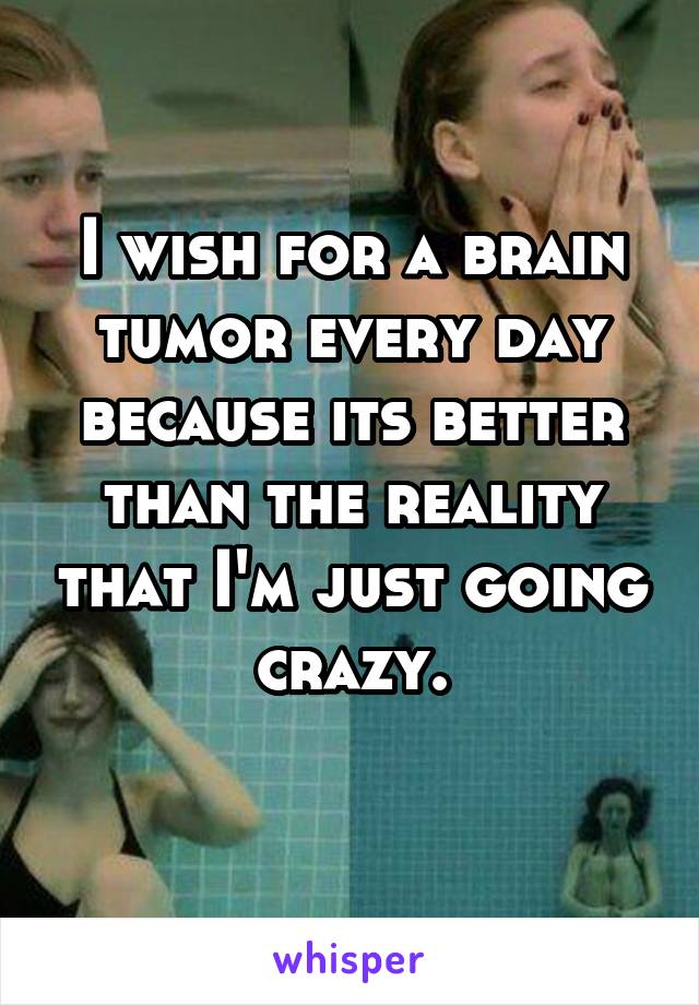 I wish for a brain tumor every day because its better than the reality that I'm just going crazy.
