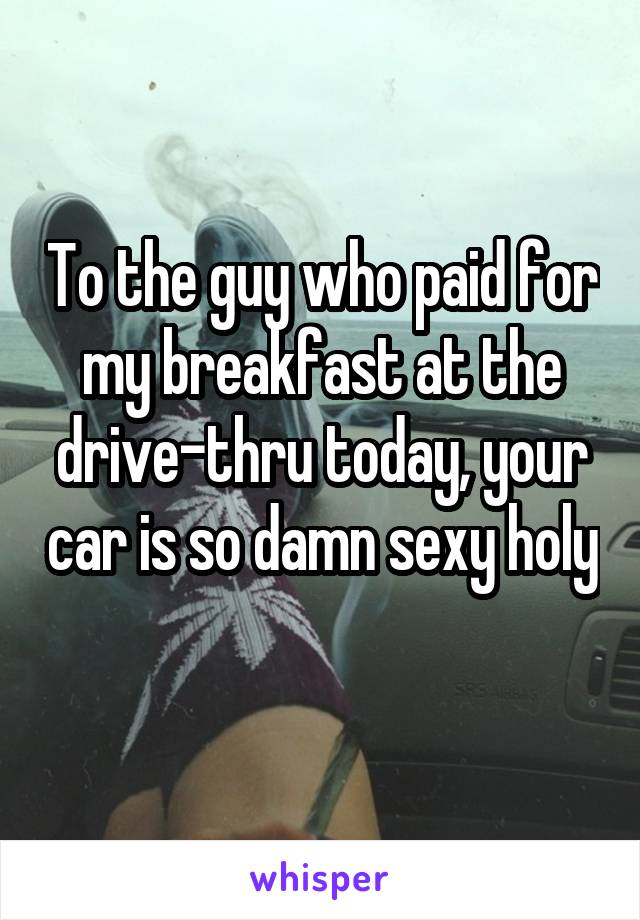 To the guy who paid for my breakfast at the drive-thru today, your car is so damn sexy holy 