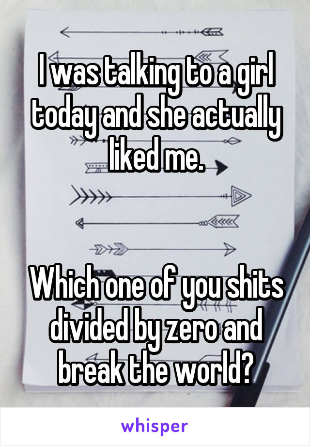 I was talking to a girl today and she actually liked me.


Which one of you shits divided by zero and break the world?