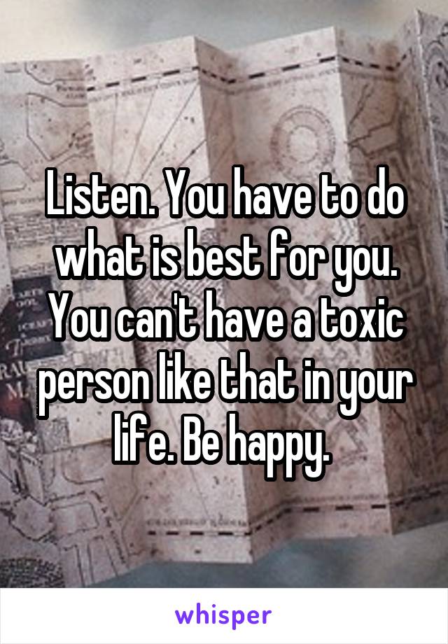 Listen. You have to do what is best for you. You can't have a toxic person like that in your life. Be happy. 