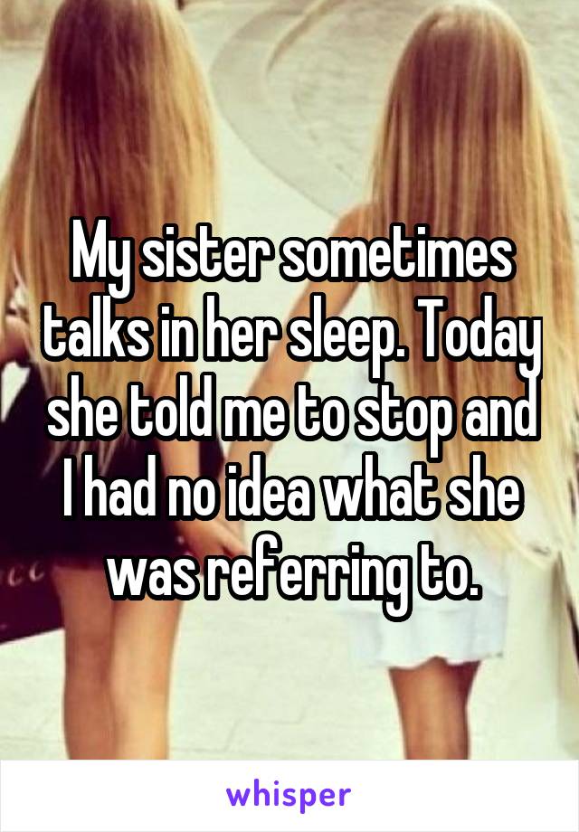 My sister sometimes talks in her sleep. Today she told me to stop and I had no idea what she was referring to.