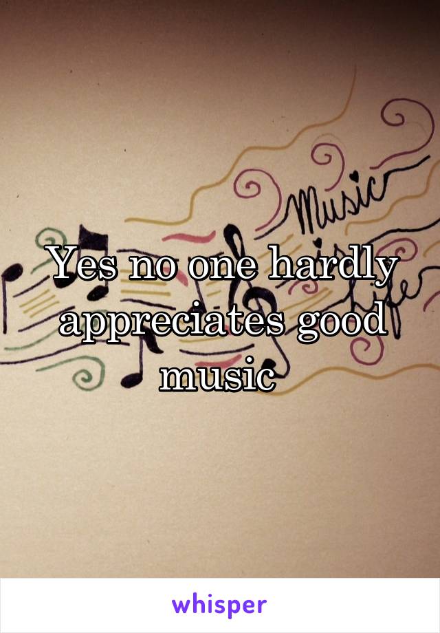 Yes no one hardly appreciates good music 