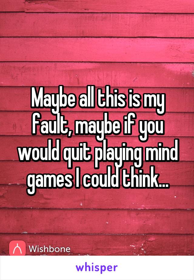 Maybe all this is my fault, maybe if you would quit playing mind games I could think...