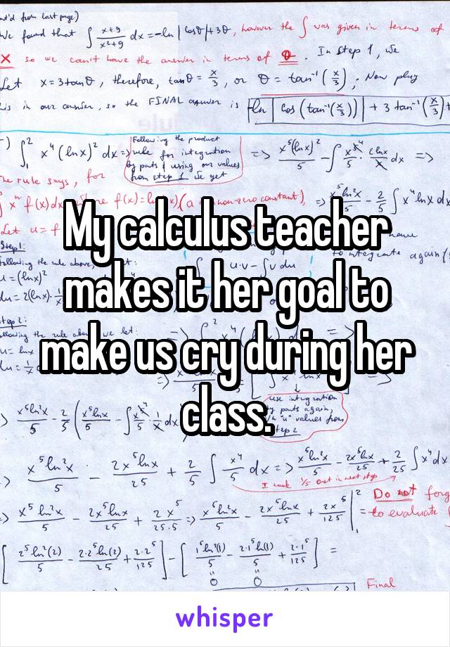 My calculus teacher makes it her goal to make us cry during her class.