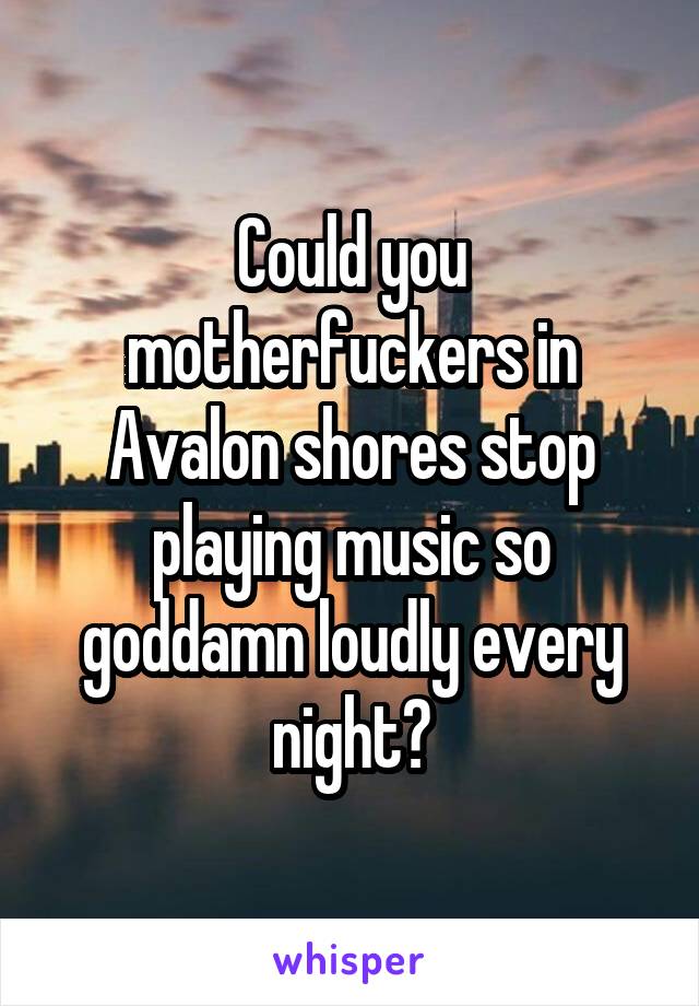 Could you motherfuckers in Avalon shores stop playing music so goddamn loudly every night?