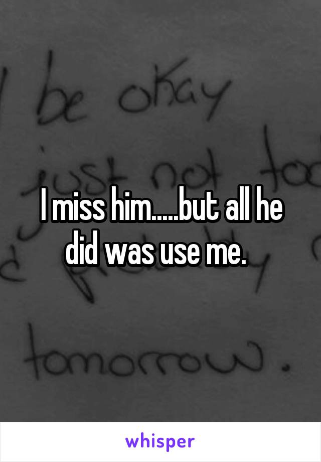 I miss him.....but all he did was use me.  