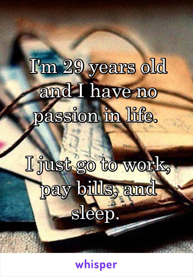 I'm 29 years old and I have no passion in life. 

I just go to work, pay bills, and sleep. 