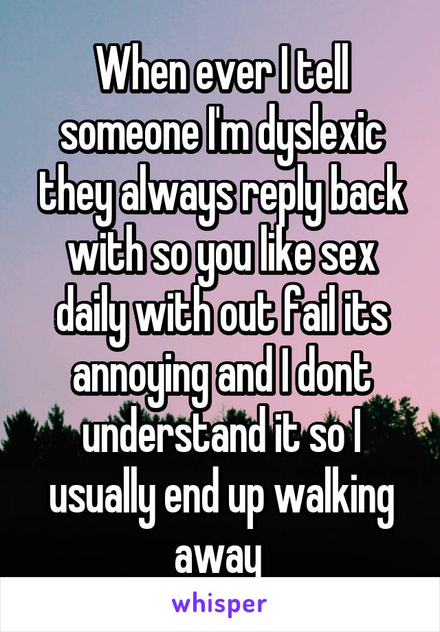 When ever I tell someone I'm dyslexic they always reply back with so you like sex daily with out fail its annoying and I dont understand it so I usually end up walking away 