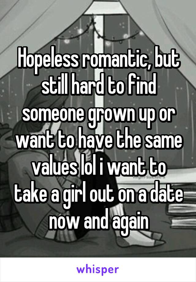 Hopeless romantic, but still hard to find someone grown up or want to have the same values lol i want to take a girl out on a date now and again