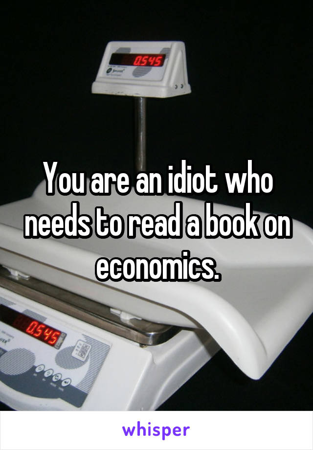 You are an idiot who needs to read a book on economics.