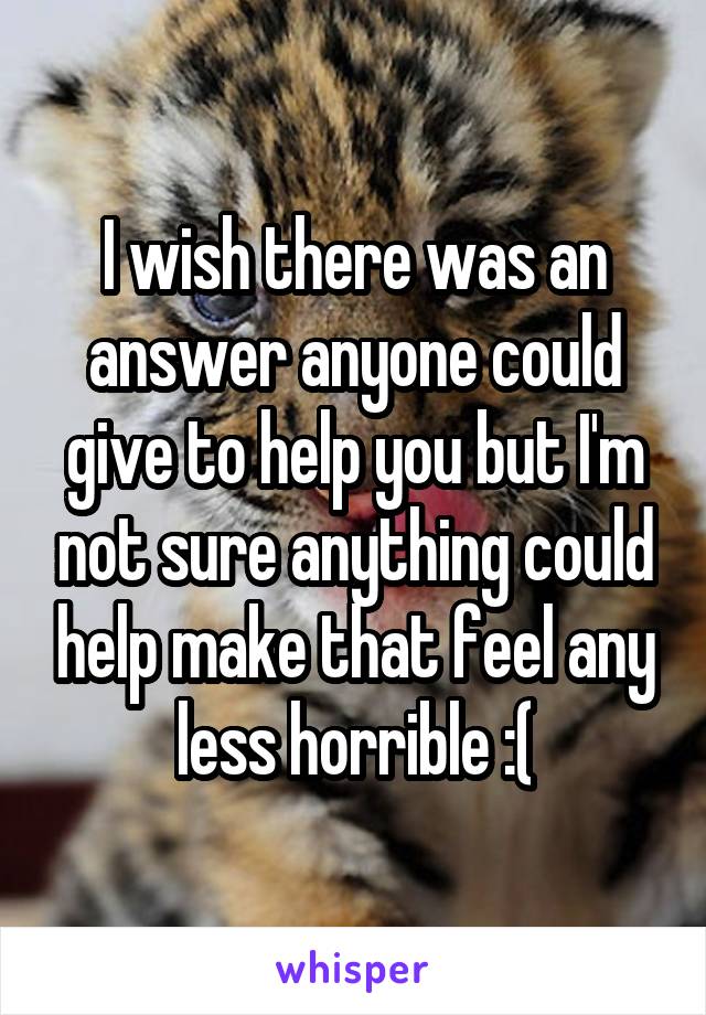 I wish there was an answer anyone could give to help you but I'm not sure anything could help make that feel any less horrible :(