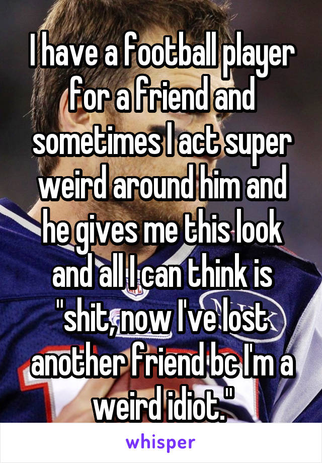 I have a football player for a friend and sometimes I act super weird around him and he gives me this look and all I can think is "shit, now I've lost another friend bc I'm a weird idiot."