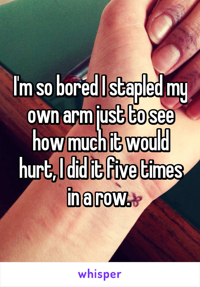 I'm so bored I stapled my own arm just to see how much it would hurt, I did it five times in a row. 