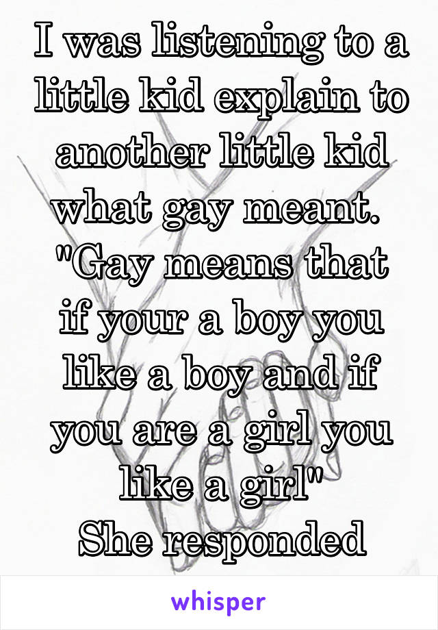 I was listening to a little kid explain to another little kid what gay meant. 
"Gay means that if your a boy you like a boy and if you are a girl you like a girl"
She responded
"Awe that's cute!"