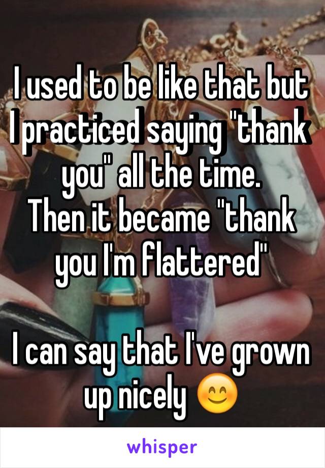 I used to be like that but I practiced saying "thank you" all the time. 
Then it became "thank you I'm flattered"

I can say that I've grown up nicely 😊