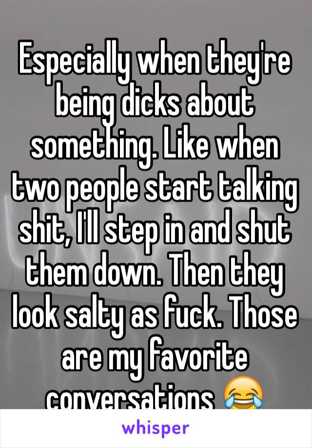 Especially when they're being dicks about something. Like when two people start talking shit, I'll step in and shut them down. Then they look salty as fuck. Those are my favorite conversations 😂