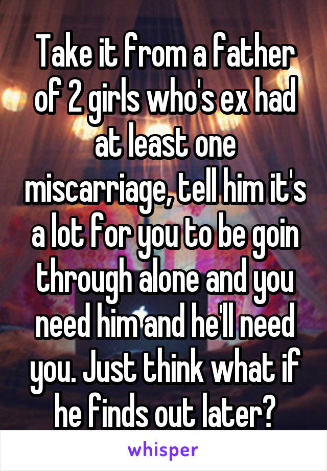 Take it from a father of 2 girls who's ex had at least one miscarriage, tell him it's a lot for you to be goin through alone and you need him and he'll need you. Just think what if he finds out later?