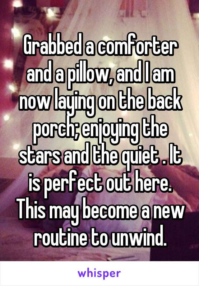 Grabbed a comforter and a pillow, and I am now laying on the back porch; enjoying the stars and the quiet . It is perfect out here. This may become a new routine to unwind.