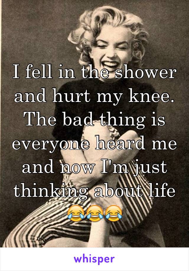 I fell in the shower and hurt my knee. The bad thing is everyone heard me and now I'm just thinking about life 😂😂😂