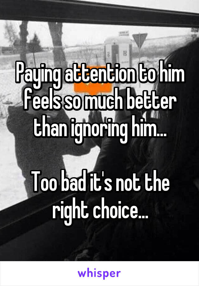 Paying attention to him feels so much better than ignoring him...

Too bad it's not the right choice...