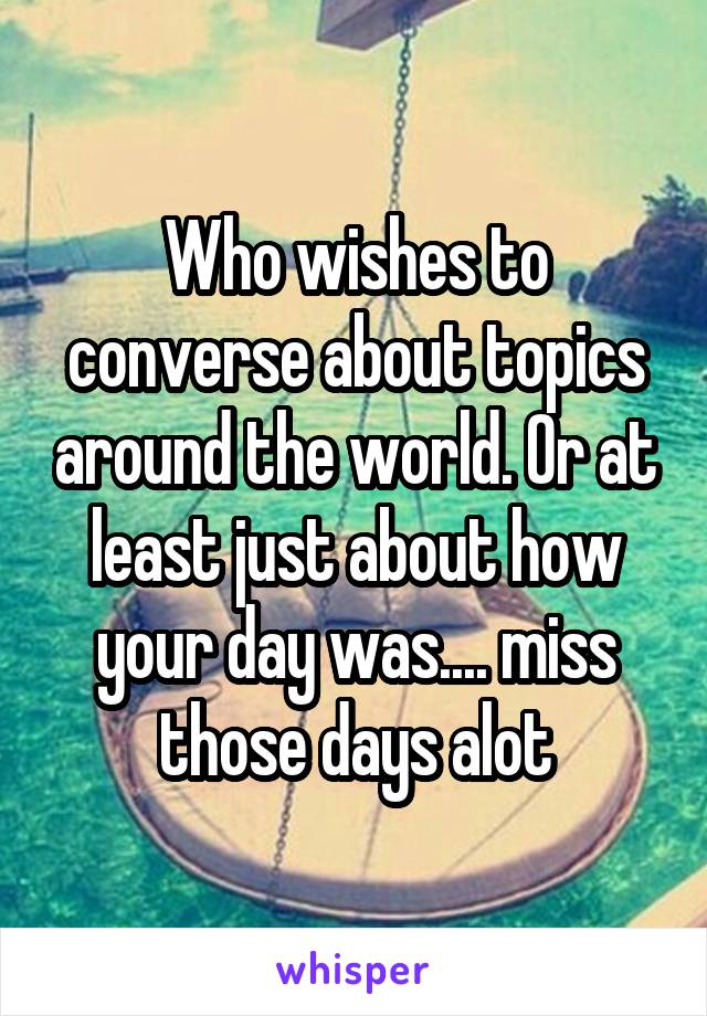 Who wishes to converse about topics around the world. Or at least just about how your day was.... miss those days alot