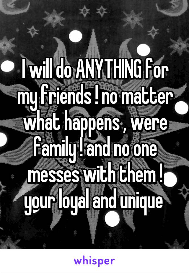 I will do ANYTHING for my friends ! no matter what happens , were family ! and no one messes with them ! your loyal and unique 