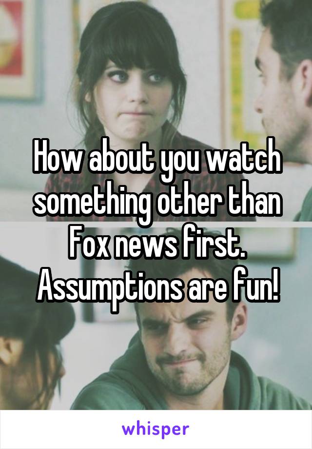 How about you watch something other than Fox news first. Assumptions are fun!