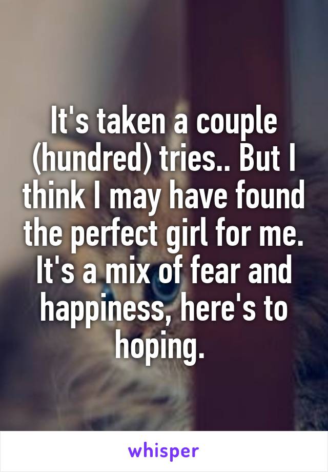 It's taken a couple (hundred) tries.. But I think I may have found the perfect girl for me. It's a mix of fear and happiness, here's to hoping. 