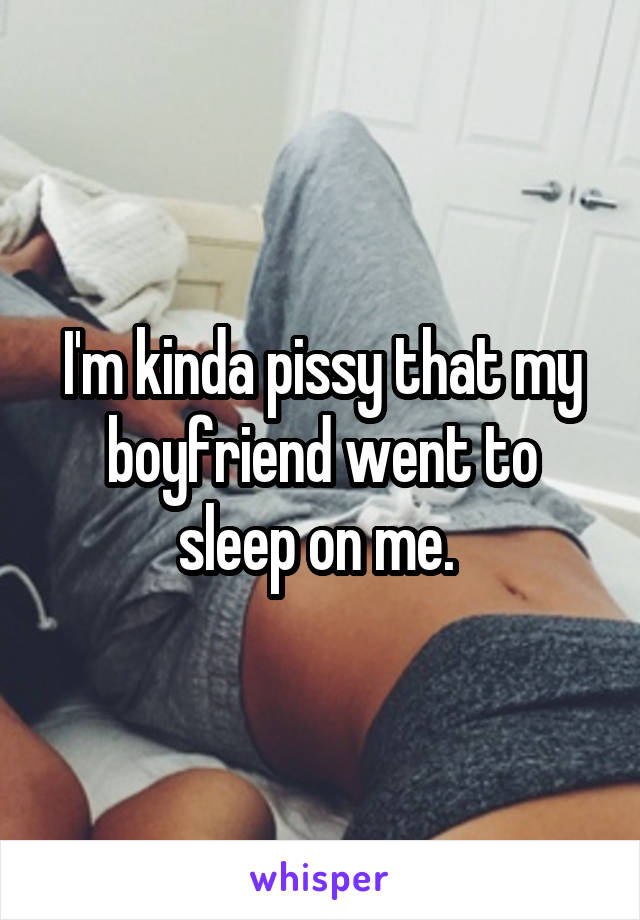 I'm kinda pissy that my boyfriend went to sleep on me. 