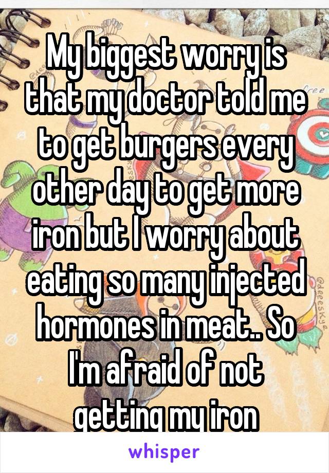 My biggest worry is that my doctor told me to get burgers every other day to get more iron but I worry about eating so many injected hormones in meat.. So I'm afraid of not getting my iron