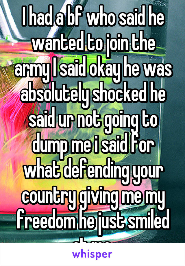 I had a bf who said he wanted to join the army I said okay he was absolutely shocked he said ur not going to dump me i said for what defending your country giving me my freedom he just smiled at me 