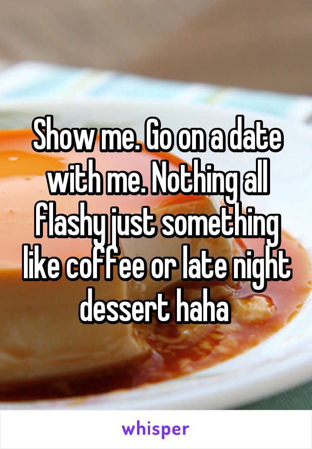 Show me. Go on a date with me. Nothing all flashy just something like coffee or late night dessert haha 