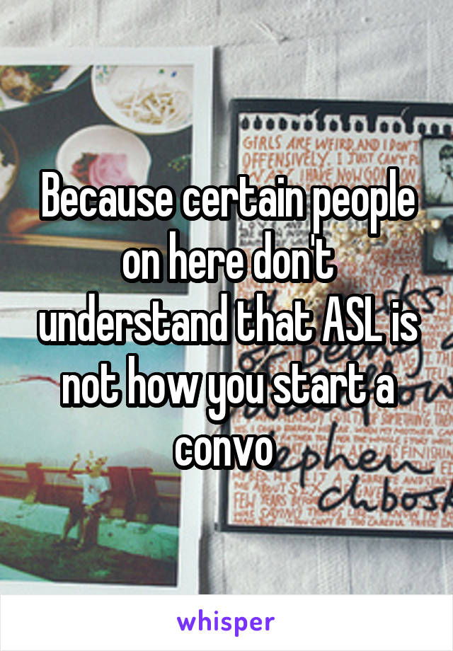 Because certain people on here don't understand that ASL is not how you start a convo 