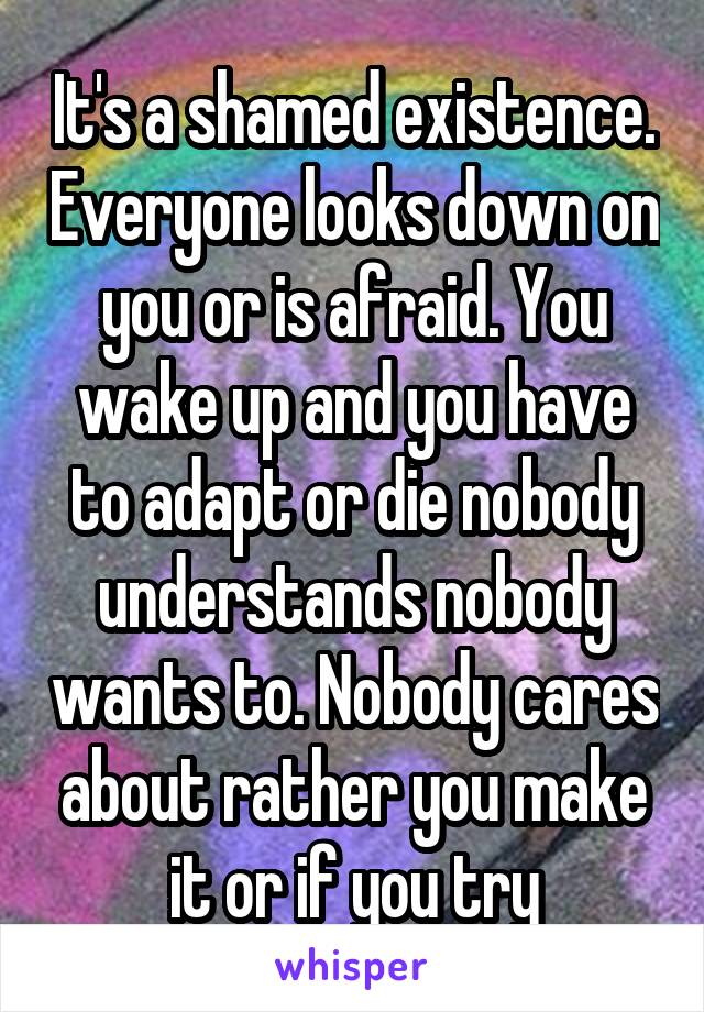 It's a shamed existence. Everyone looks down on you or is afraid. You wake up and you have to adapt or die nobody understands nobody wants to. Nobody cares about rather you make it or if you try