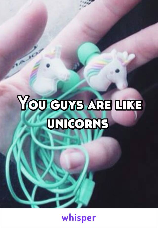 You guys are like unicorns 