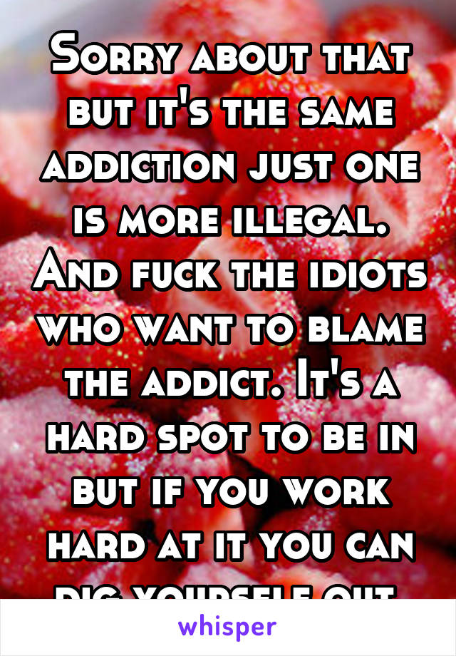 Sorry about that but it's the same addiction just one is more illegal. And fuck the idiots who want to blame the addict. It's a hard spot to be in but if you work hard at it you can dig yourself out.