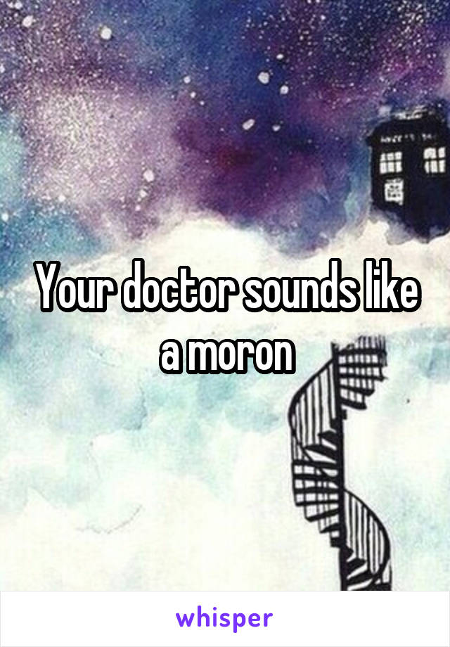 Your doctor sounds like a moron