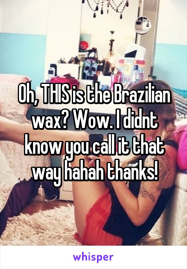 Oh, THIS is the Brazilian wax? Wow. I didnt know you call it that way hahah thanks!