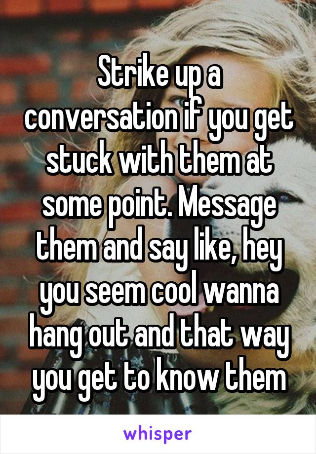 Strike up a conversation if you get stuck with them at some point. Message them and say like, hey you seem cool wanna hang out and that way you get to know them