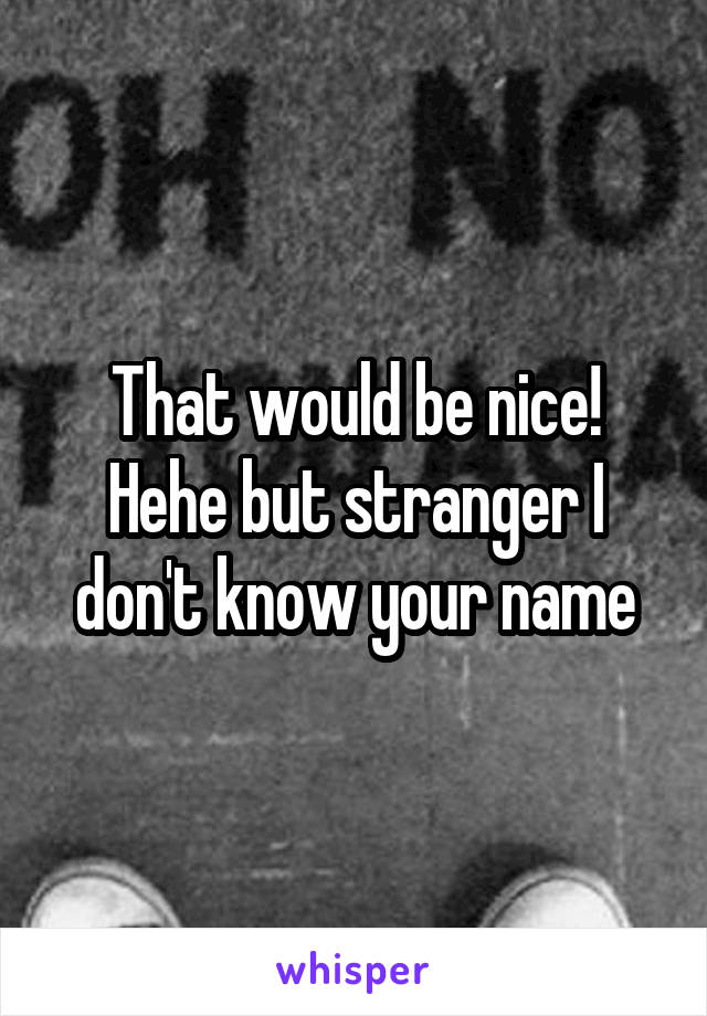 That would be nice! Hehe but stranger I don't know your name