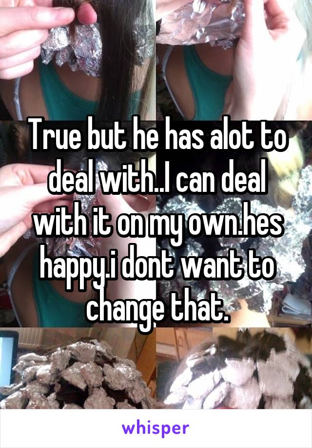 True but he has alot to deal with..I can deal with it on my own.hes happy.i dont want to change that.