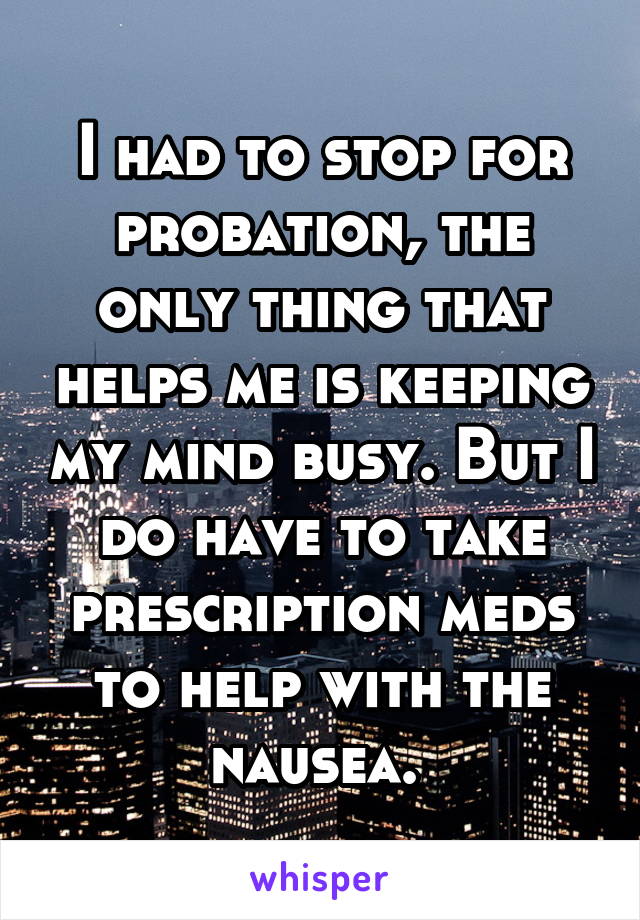 I had to stop for probation, the only thing that helps me is keeping my mind busy. But I do have to take prescription meds to help with the nausea. 