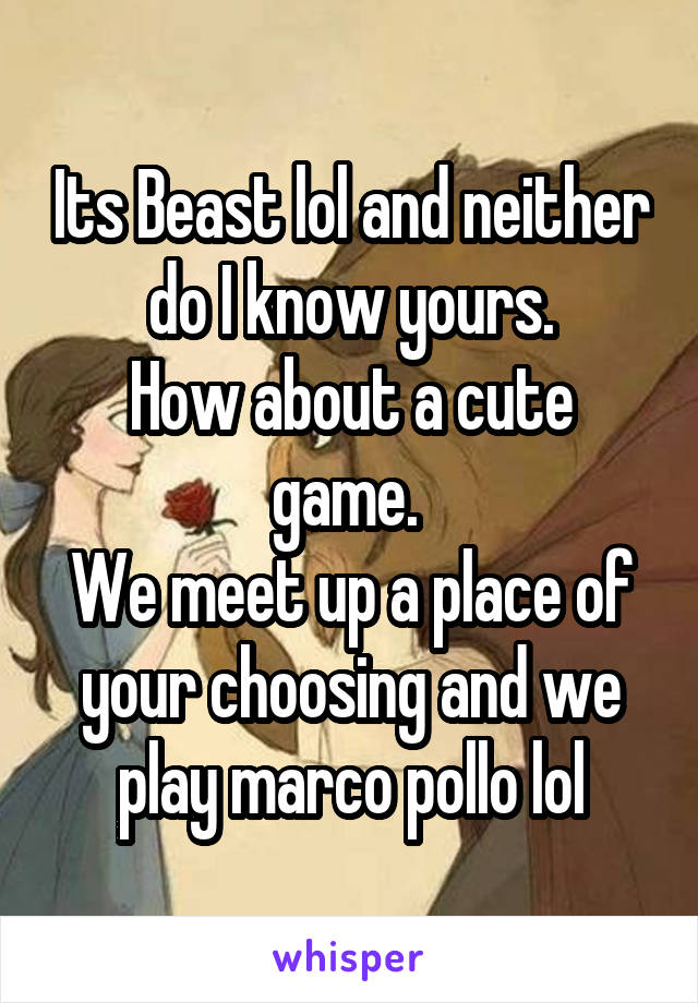 Its Beast lol and neither do I know yours.
How about a cute game. 
We meet up a place of your choosing and we play marco pollo lol