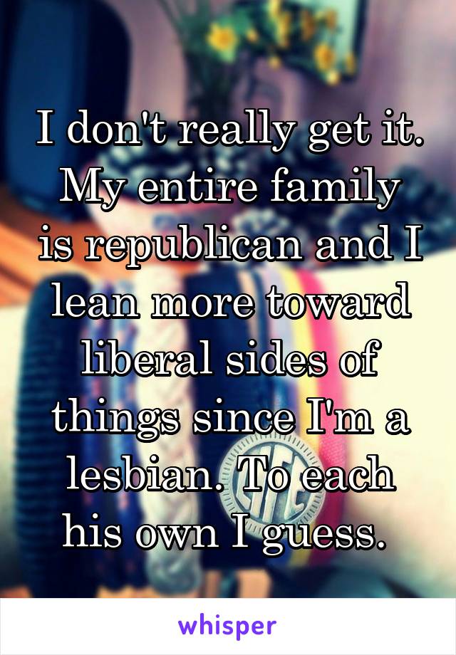 I don't really get it.
My entire family is republican and I lean more toward liberal sides of things since I'm a lesbian. To each his own I guess. 