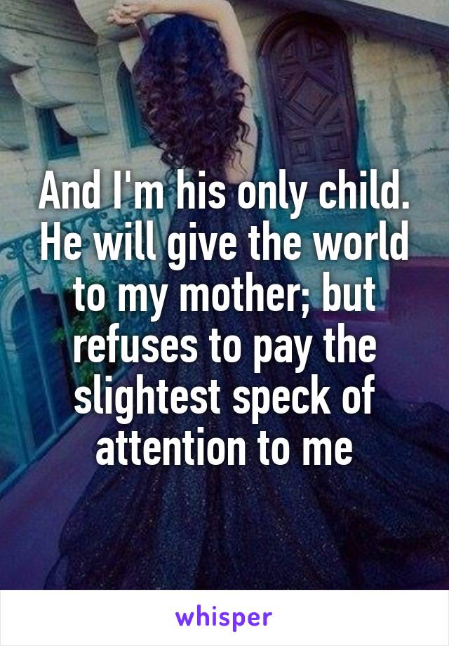 And I'm his only child. He will give the world to my mother; but refuses to pay the slightest speck of attention to me