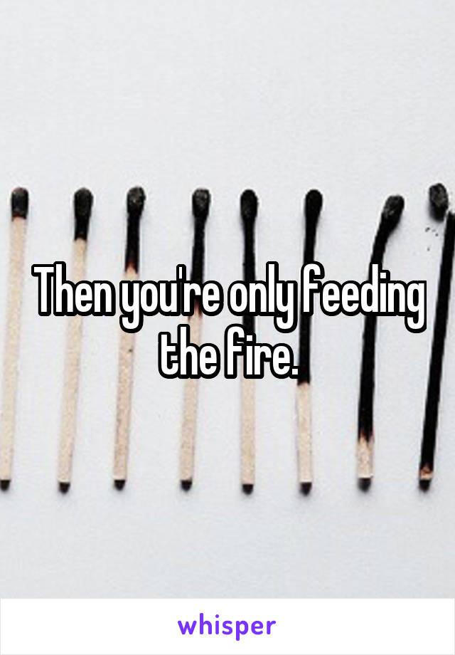Then you're only feeding the fire.