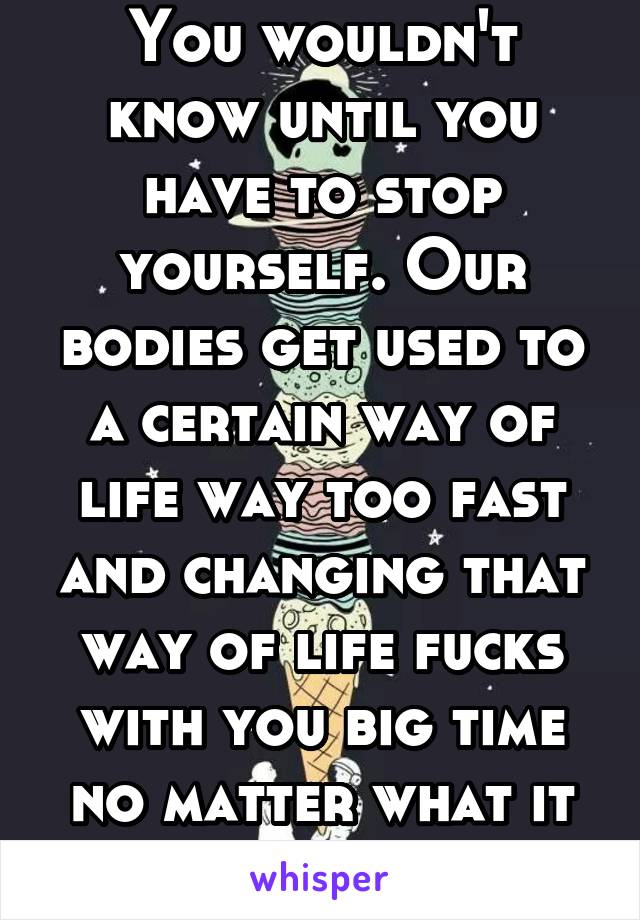 You wouldn't know until you have to stop yourself. Our bodies get used to a certain way of life way too fast and changing that way of life fucks with you big time no matter what it is 