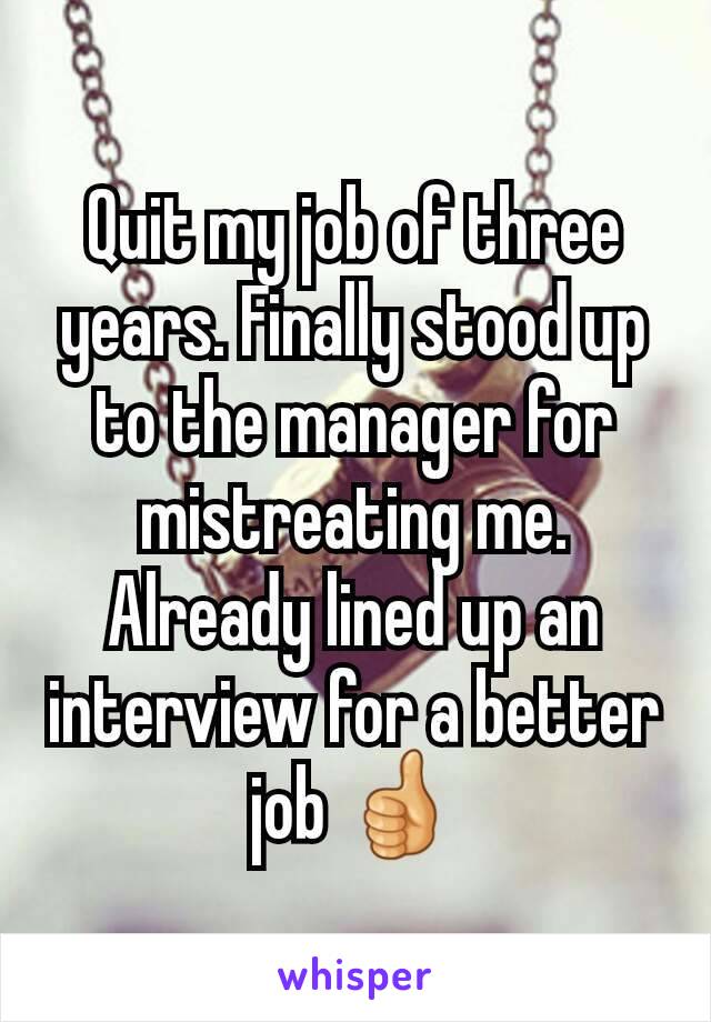 Quit my job of three years. Finally stood up to the manager for mistreating me. Already lined up an interview for a better job 👍